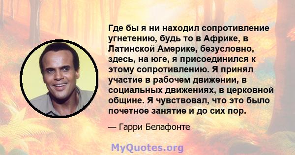 Где бы я ни находил сопротивление угнетению, будь то в Африке, в Латинской Америке, безусловно, здесь, на юге, я присоединился к этому сопротивлению. Я принял участие в рабочем движении, в социальных движениях, в