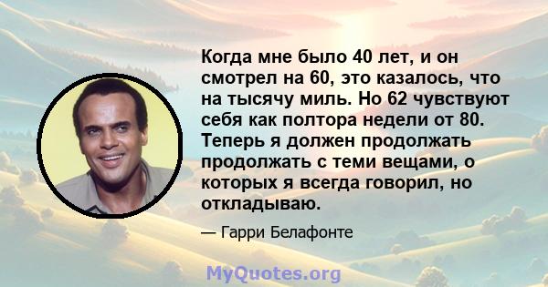 Когда мне было 40 лет, и он смотрел на 60, это казалось, что на тысячу миль. Но 62 чувствуют себя как полтора недели от 80. Теперь я должен продолжать продолжать с теми вещами, о которых я всегда говорил, но откладываю.