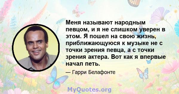 Меня называют народным певцом, и я не слишком уверен в этом. Я пошел на свою жизнь, приближающуюся к музыке не с точки зрения певца, а с точки зрения актера. Вот как я впервые начал петь.