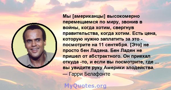 Мы [американцы] высокомерно перемещаемся по миру, звонив в войны, когда хотим, свергнув правительства, когда хотим. Есть цена, которую нужно заплатить за это - посмотрите на 11 сентября. [Это] не просто бен Ладена. Бен