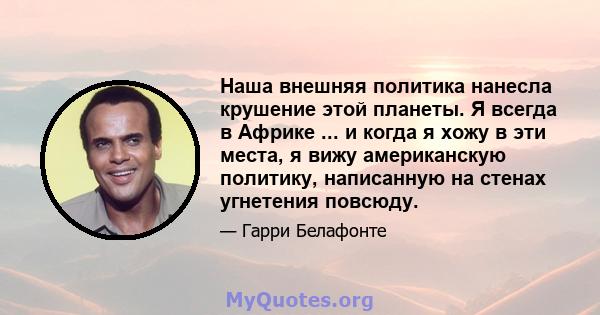 Наша внешняя политика нанесла крушение этой планеты. Я всегда в Африке ... и когда я хожу в эти места, я вижу американскую политику, написанную на стенах угнетения повсюду.