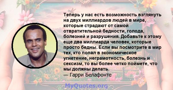 Теперь у нас есть возможность взглянуть на двух миллиардов людей в мире, которые страдают от самой отвратительной бедности, голода, болезней и разрушения. Добавьте к этому еще два миллиарда человек, которые просто