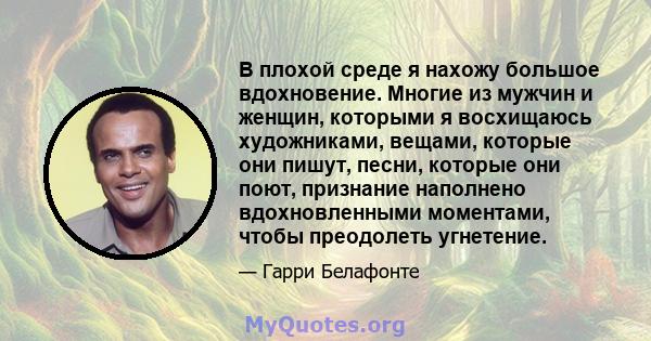 В плохой среде я нахожу большое вдохновение. Многие из мужчин и женщин, которыми я восхищаюсь художниками, вещами, которые они пишут, песни, которые они поют, признание наполнено вдохновленными моментами, чтобы