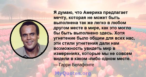 Я думаю, что Америка предлагает мечту, которая не может быть выполнена так же легко в любом другом месте в мире, как это могло бы быть выполнено здесь. Хотя угнетение было общим для всех нас, эти стили угнетения дали