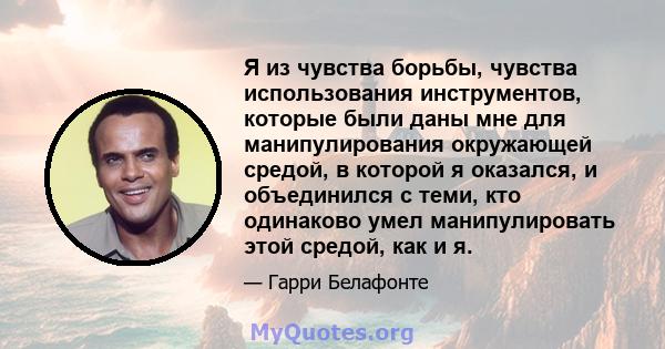 Я из чувства борьбы, чувства использования инструментов, которые были даны мне для манипулирования окружающей средой, в которой я оказался, и объединился с теми, кто одинаково умел манипулировать этой средой, как и я.