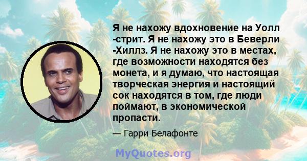 Я не нахожу вдохновение на Уолл -стрит. Я не нахожу это в Беверли -Хиллз. Я не нахожу это в местах, где возможности находятся без монета, и я думаю, что настоящая творческая энергия и настоящий сок находятся в том, где