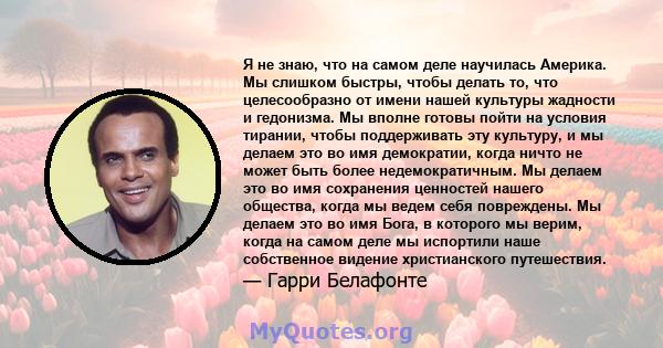 Я не знаю, что на самом деле научилась Америка. Мы слишком быстры, чтобы делать то, что целесообразно от имени нашей культуры жадности и гедонизма. Мы вполне готовы пойти на условия тирании, чтобы поддерживать эту