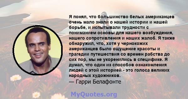 Я понял, что большинство белых американцев очень мало знали о нашей истории и нашей борьбе, и испытывали трудности с пониманием основы для нашего возбуждения, нашего сопротивления и наших жалоб. Я также обнаружил, что,