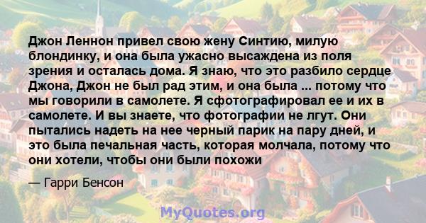 Джон Леннон привел свою жену Синтию, милую блондинку, и она была ужасно высаждена из поля зрения и осталась дома. Я знаю, что это разбило сердце Джона, Джон не был рад этим, и она была ... потому что мы говорили в