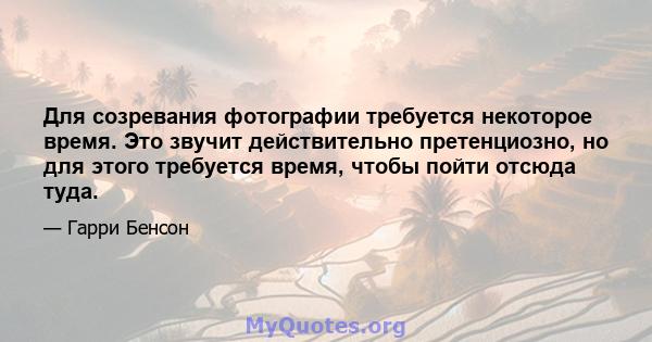 Для созревания фотографии требуется некоторое время. Это звучит действительно претенциозно, но для этого требуется время, чтобы пойти отсюда туда.