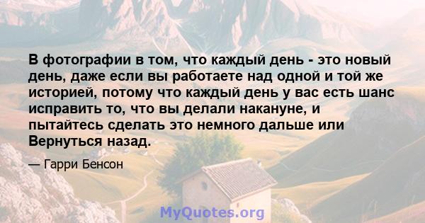 В фотографии в том, что каждый день - это новый день, даже если вы работаете над одной и той же историей, потому что каждый день у вас есть шанс исправить то, что вы делали накануне, и пытайтесь сделать это немного