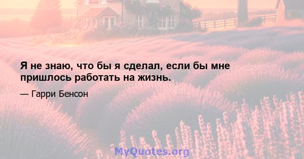 Я не знаю, что бы я сделал, если бы мне пришлось работать на жизнь.