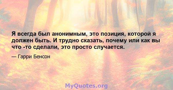 Я всегда был анонимным, это позиция, которой я должен быть. И трудно сказать, почему или как вы что -то сделали, это просто случается.