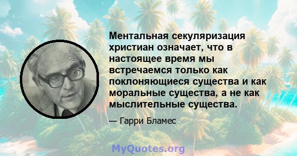 Ментальная секуляризация христиан означает, что в настоящее время мы встречаемся только как поклоняющиеся существа и как моральные существа, а не как мыслительные существа.