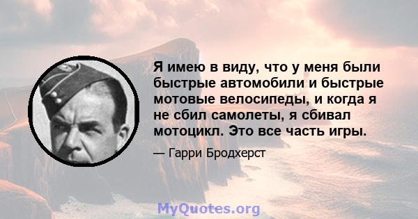 Я имею в виду, что у меня были быстрые автомобили и быстрые мотовые велосипеды, и когда я не сбил самолеты, я сбивал мотоцикл. Это все часть игры.