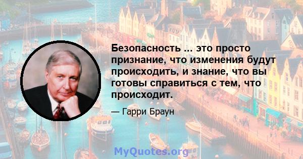 Безопасность ... это просто признание, что изменения будут происходить, и знание, что вы готовы справиться с тем, что происходит.