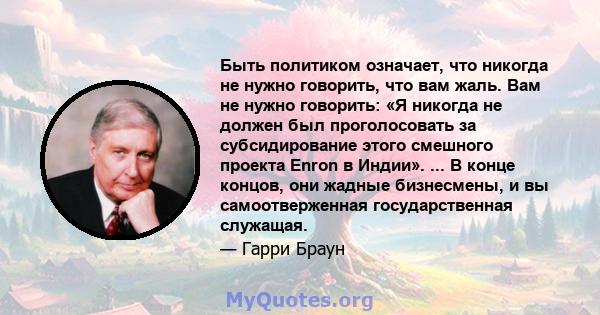 Быть политиком означает, что никогда не нужно говорить, что вам жаль. Вам не нужно говорить: «Я никогда не должен был проголосовать за субсидирование этого смешного проекта Enron в Индии». ... В конце концов, они жадные 