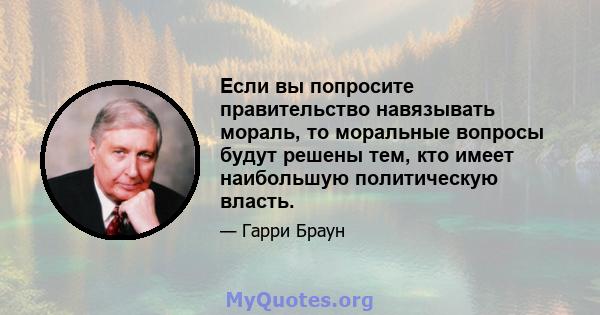 Если вы попросите правительство навязывать мораль, то моральные вопросы будут решены тем, кто имеет наибольшую политическую власть.