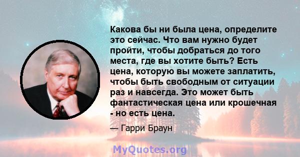 Какова бы ни была цена, определите это сейчас. Что вам нужно будет пройти, чтобы добраться до того места, где вы хотите быть? Есть цена, которую вы можете заплатить, чтобы быть свободным от ситуации раз и навсегда. Это