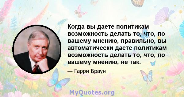 Когда вы даете политикам возможность делать то, что, по вашему мнению, правильно, вы автоматически даете политикам возможность делать то, что, по вашему мнению, не так.