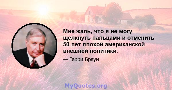 Мне жаль, что я не могу щелкнуть пальцами и отменить 50 лет плохой американской внешней политики.