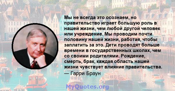 Мы не всегда это осознаем, но правительство играет большую роль в нашей жизни, чем любой другой человек или учреждение. Мы проводим почти половину нашей жизни, работая, чтобы заплатить за это. Дети проводят больше