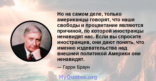 Но на самом деле, только американцы говорят, что наши свободы и процветание являются причиной, по которой иностранцы ненавидят нас. Если вы спросите иностранцев, они дают понять, что именно издевательства над внешней