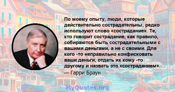 По моему опыту, люди, которые действительно сострадательны, редко используют слово «сострадание». Те, кто говорит сострадание, как правило, собираются быть сострадательными с вашими деньгами, а не с своими. Для кого -то 