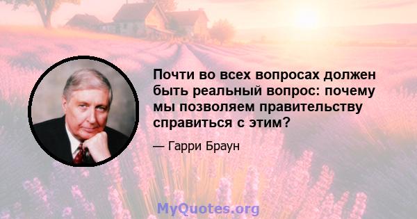 Почти во всех вопросах должен быть реальный вопрос: почему мы позволяем правительству справиться с этим?