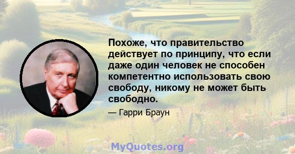 Похоже, что правительство действует по принципу, что если даже один человек не способен компетентно использовать свою свободу, никому не может быть свободно.