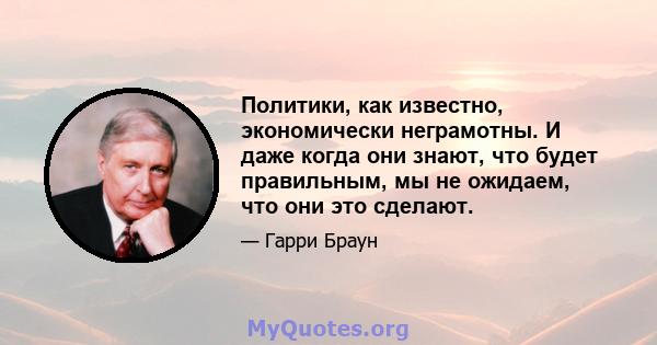 Политики, как известно, экономически неграмотны. И даже когда они знают, что будет правильным, мы не ожидаем, что они это сделают.