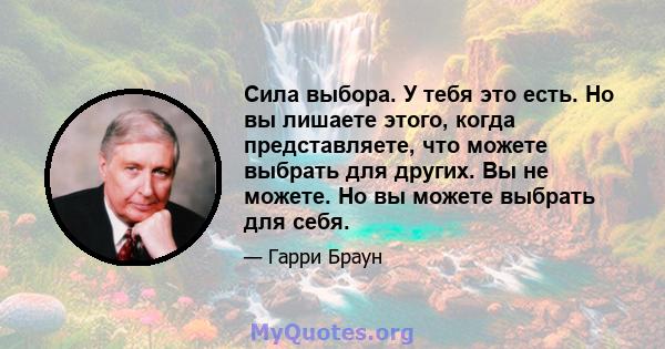 Сила выбора. У тебя это есть. Но вы лишаете этого, когда представляете, что можете выбрать для других. Вы не можете. Но вы можете выбрать для себя.