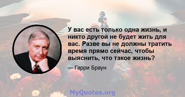 У вас есть только одна жизнь, и никто другой не будет жить для вас. Разве вы не должны тратить время прямо сейчас, чтобы выяснить, что такое жизнь?