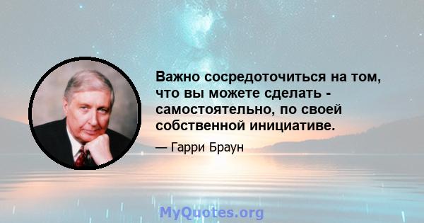 Важно сосредоточиться на том, что вы можете сделать - самостоятельно, по своей собственной инициативе.