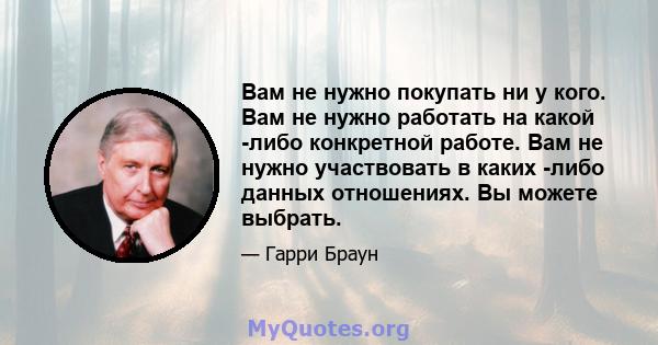 Вам не нужно покупать ни у кого. Вам не нужно работать на какой -либо конкретной работе. Вам не нужно участвовать в каких -либо данных отношениях. Вы можете выбрать.