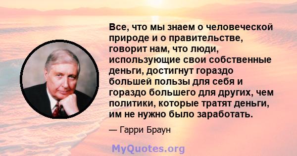 Все, что мы знаем о человеческой природе и о правительстве, говорит нам, что люди, использующие свои собственные деньги, достигнут гораздо большей пользы для себя и гораздо большего для других, чем политики, которые