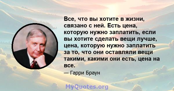 Все, что вы хотите в жизни, связано с ней. Есть цена, которую нужно заплатить, если вы хотите сделать вещи лучше, цена, которую нужно заплатить за то, что они оставляли вещи такими, какими они есть, цена на все.