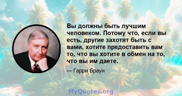 Вы должны быть лучшим человеком. Потому что, если вы есть, другие захотят быть с вами, хотите предоставить вам то, что вы хотите в обмен на то, что вы им даете.