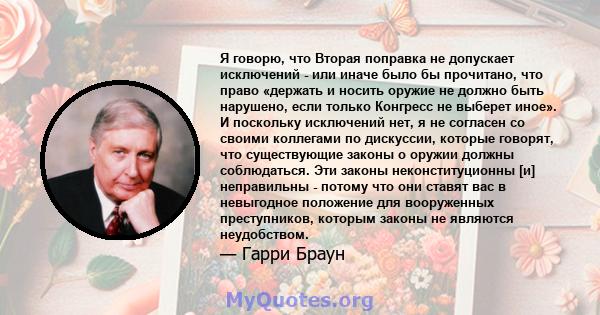 Я говорю, что Вторая поправка не допускает исключений - или иначе было бы прочитано, что право «держать и носить оружие не должно быть нарушено, если только Конгресс не выберет иное». И поскольку исключений нет, я не