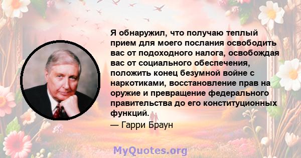 Я обнаружил, что получаю теплый прием для моего послания освободить вас от подоходного налога, освобождая вас от социального обеспечения, положить конец безумной войне с наркотиками, восстановление прав на оружие и