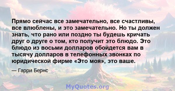 Прямо сейчас все замечательно, все счастливы, все влюблены, и это замечательно. Но ты должен знать, что рано или поздно ты будешь кричать друг о друге о том, кто получит это блюдо. Это блюдо из восьми долларов обойдется 