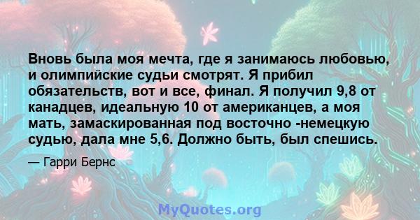 Вновь была моя мечта, где я занимаюсь любовью, и олимпийские судьи смотрят. Я прибил обязательств, вот и все, финал. Я получил 9,8 от канадцев, идеальную 10 от американцев, а моя мать, замаскированная под восточно