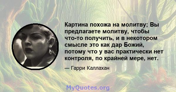 Картина похожа на молитву; Вы предлагаете молитву, чтобы что-то получить, и в некотором смысле это как дар Божий, потому что у вас практически нет контроля, по крайней мере, нет.