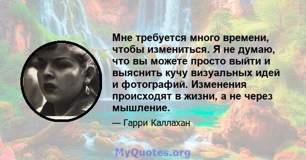 Мне требуется много времени, чтобы измениться. Я не думаю, что вы можете просто выйти и выяснить кучу визуальных идей и фотографий. Изменения происходят в жизни, а не через мышление.