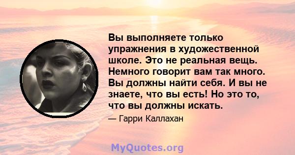 Вы выполняете только упражнения в художественной школе. Это не реальная вещь. Немного говорит вам так много. Вы должны найти себя. И вы не знаете, что вы есть! Но это то, что вы должны искать.