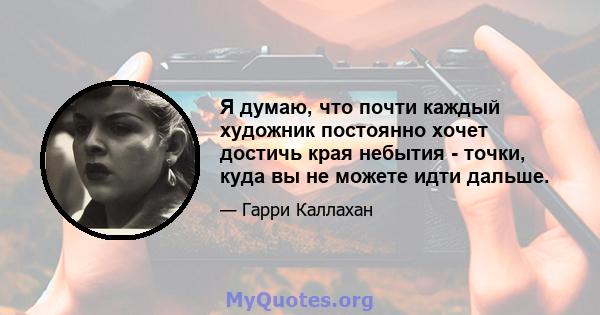 Я думаю, что почти каждый художник постоянно хочет достичь края небытия - точки, куда вы не можете идти дальше.