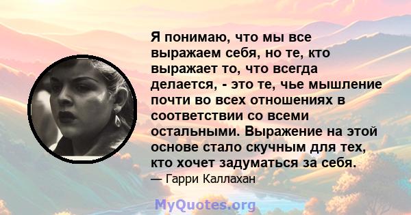 Я понимаю, что мы все выражаем себя, но те, кто выражает то, что всегда делается, - это те, чье мышление почти во всех отношениях в соответствии со всеми остальными. Выражение на этой основе стало скучным для тех, кто