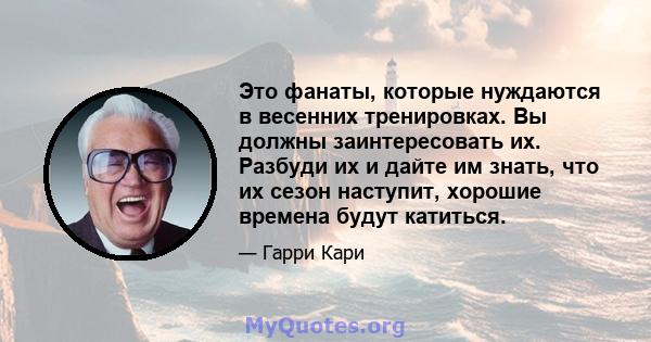 Это фанаты, которые нуждаются в весенних тренировках. Вы должны заинтересовать их. Разбуди их и дайте им знать, что их сезон наступит, хорошие времена будут катиться.