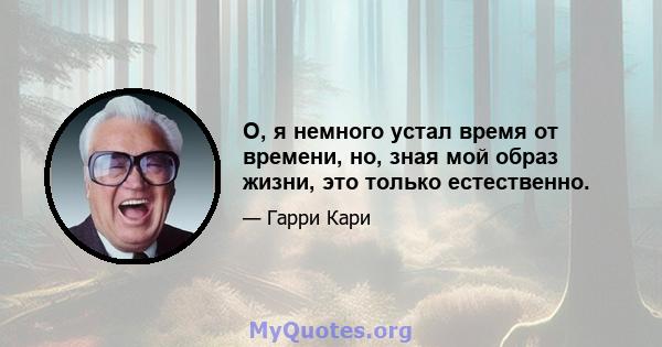 О, я немного устал время от времени, но, зная мой образ жизни, это только естественно.