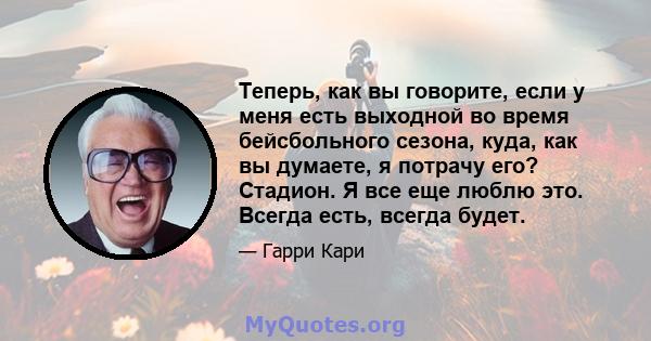 Теперь, как вы говорите, если у меня есть выходной во время бейсбольного сезона, куда, как вы думаете, я потрачу его? Стадион. Я все еще люблю это. Всегда есть, всегда будет.